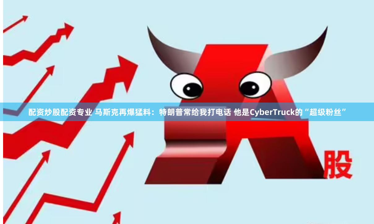 配资炒股配资专业 马斯克再爆猛料：特朗普常给我打电话 他是CyberTruck的“超级粉丝”