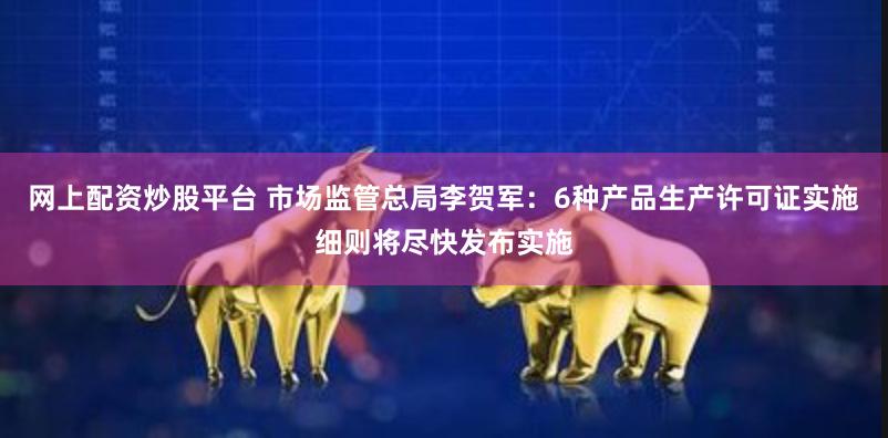 网上配资炒股平台 市场监管总局李贺军：6种产品生产许可证实施细则将尽快发布实施