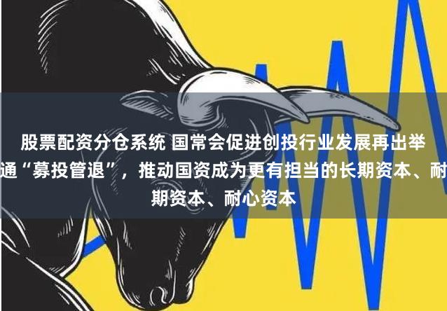 股票配资分仓系统 国常会促进创投行业发展再出举措：疏通“募投管退”，推动国资成为更有担当的长期资本、耐心资本