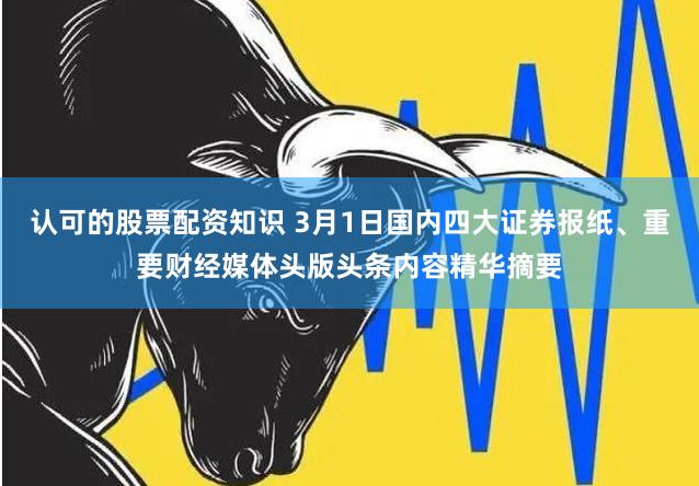 认可的股票配资知识 3月1日国内四大证券报纸、重要财经媒体头版头条内容精华摘要