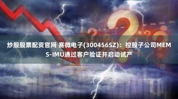 炒股股票配资官网 赛微电子(300456SZ)：控股子公司MEMS-IMU通过客户验证并启动试产