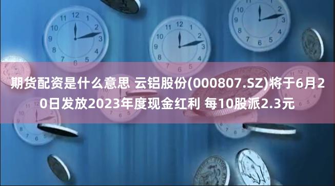 期货配资是什么意思 云铝股份(000807.SZ)将于6月20日发放2023年度现金红利 每10股派2.3元