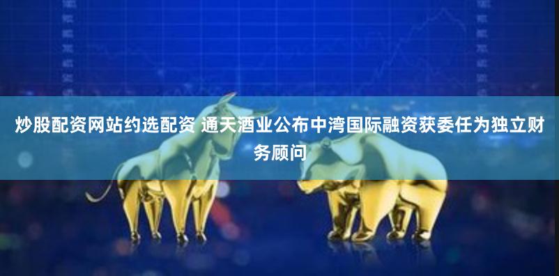 炒股配资网站约选配资 通天酒业公布中湾国际融资获委任为独立财务顾问