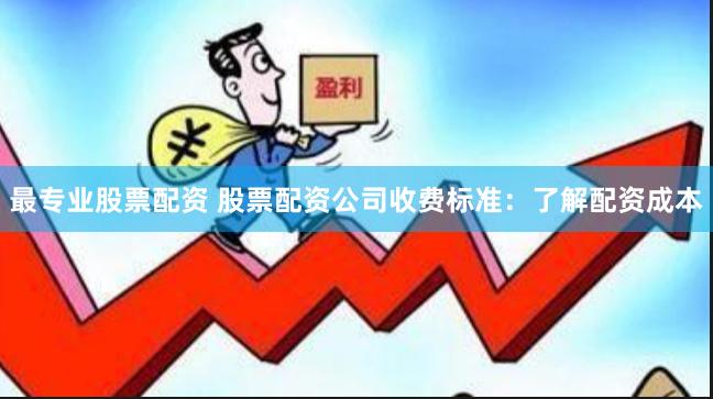 最专业股票配资 股票配资公司收费标准：了解配资成本