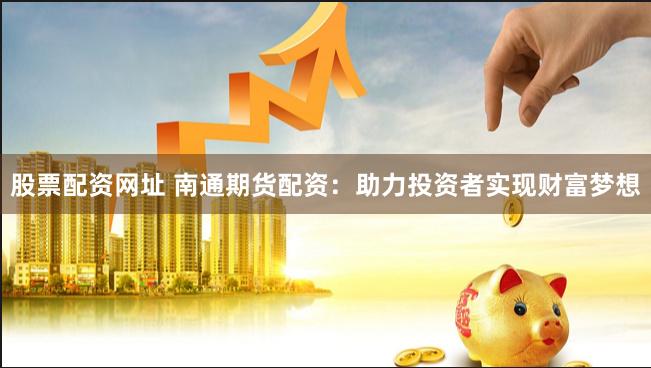 股票配资网址 南通期货配资：助力投资者实现财富梦想