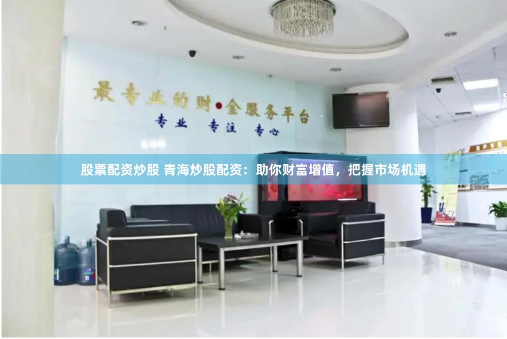 股票配资炒股 青海炒股配资：助你财富增值，把握市场机遇