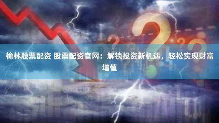 榆林股票配资 股票配资官网：解锁投资新机遇，轻松实现财富增值