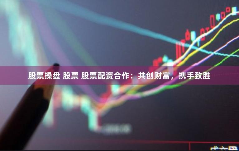 股票操盘 股票 股票配资合作：共创财富，携手致胜