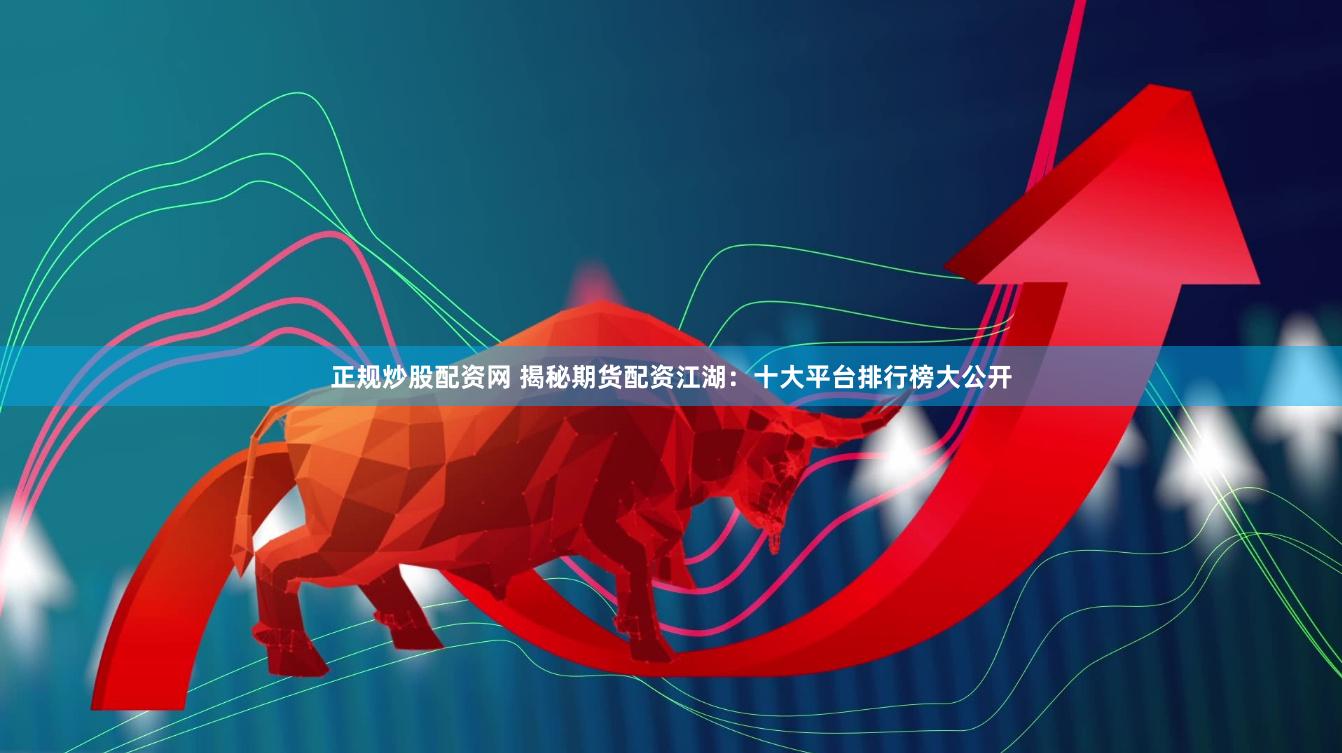 正规炒股配资网 揭秘期货配资江湖：十大平台排行榜大公开