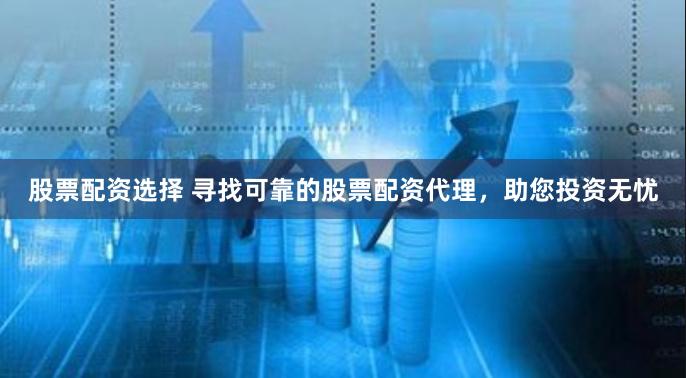 股票配资选择 寻找可靠的股票配资代理，助您投资无忧