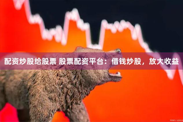 配资炒股给股票 股票配资平台：借钱炒股，放大收益